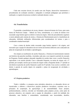 Cada ente executor deverá, de acordo com este Projeto, desenvolver instrumentos e
procedimentos de avaliação coerentes e adequados à avaliação pedagógica que permitam a
realização e o registro do processo avaliativo realizado durante o curso.
4.6. Transferências
É permitida a transferência do jovem, durante o desenvolvimento do Curso, para outra
turma do ProJovem Campo – Saberes da Terra, normalmente, se a turma de destino tiver
executado carga horária igual ou inferior à turma de origem. Além dos procedimentos regulares
a serem adotados pelo sistema de ensino, o Sistema de Monitoramento prevê a transferência de
educandos, definindo atribuições diferenciadas para coordenadores de turmas e para o
coordenador estadual/municipal.
Caso a turma de destino tenha executado carga horária superior à de origem, será
necessário que a equipe de educadores da nova turma (de destino) elaborem com o educando um
plano de recuperação de atividades e aprendizagens.
Em relação ao recebimento do auxílio financeiro, o Sistema de monitoramento manterá
um histórico das parcelas recebidas, vinculadas cada uma a seu respectivo período de execução
do Programa, ficando qualquer educando impedido de receber duas vezes o auxílio financeiro
equivalente a um mesmo período. Caso o educando frequente, na turma de origem, até o 3º
período, por exemplo, mesmo que na turma de origem venha a frequentar desde o 1º período só
terá direito às parcelas de auxílio financeiro a partir do 4º período. Caso ocorra o contrário, terá
direito à parcela de auxílio depois de cumprido o plano de recuperação de atividades e
aprendizagens.
4.7. Projetos produtivos
Tendo o trabalho e a pesquisa como princípios educativos, os educandos devem ser
incentivados e elaborar e desenvolver projetos produtivos inovadores, coerentes com os
princípios da cooperação, da agroecologia e da sustentabilidade. Esses projetos,
preferencialmente, coletivos, deverão ser formulados pelos próprios jovens, como parte do
processo educativo, em conjunto com a equipe de educadores, a partir da realidade dos
educandos, suas famílias e comunidades, considerando suas necessidades, desafios,
56
 