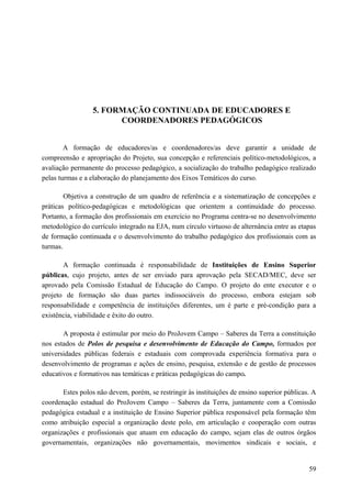 5. FORMAÇÃO CONTINUADA DE EDUCADORES E
COORDENADORES PEDAGÓGICOS
A formação de educadores/as e coordenadores/as deve garantir a unidade de
compreensão e apropriação do Projeto, sua concepção e referenciais político-metodológicos, a
avaliação permanente do processo pedagógico, a socialização do trabalho pedagógico realizado
pelas turmas e a elaboração do planejamento dos Eixos Temáticos do curso.
Objetiva a construção de um quadro de referência e a sistematização de concepções e
práticas político-pedagógicas e metodológicas que orientem a continuidade do processo.
Portanto, a formação dos profissionais em exercício no Programa centra-se no desenvolvimento
metodológico do currículo integrado na EJA, num círculo virtuoso de alternância entre as etapas
de formação continuada e o desenvolvimento do trabalho pedagógico dos profissionais com as
turmas.
A formação continuada é responsabilidade de Instituições de Ensino Superior
públicas, cujo projeto, antes de ser enviado para aprovação pela SECAD/MEC, deve ser
aprovado pela Comissão Estadual de Educação do Campo. O projeto do ente executor e o
projeto de formação são duas partes indissociáveis do processo, embora estejam sob
responsabilidade e competência de instituições diferentes, um é parte e pré-condição para a
existência, viabilidade e êxito do outro.
A proposta é estimular por meio do ProJovem Campo – Saberes da Terra a constituição
nos estados de Polos de pesquisa e desenvolvimento de Educação do Campo, formados por
universidades públicas federais e estaduais com comprovada experiência formativa para o
desenvolvimento de programas e ações de ensino, pesquisa, extensão e de gestão de processos
educativos e formativos nas temáticas e práticas pedagógicas do campo.
Estes polos não devem, porém, se restringir às instituições de ensino superior públicas. A
coordenação estadual do ProJovem Campo – Saberes da Terra, juntamente com a Comissão
pedagógica estadual e a instituição de Ensino Superior pública responsável pela formação têm
como atribuição especial a organização deste polo, em articulação e cooperação com outras
organizações e profissionais que atuam em educação do campo, sejam elas de outros órgãos
governamentais, organizações não governamentais, movimentos sindicais e sociais, e
59
 