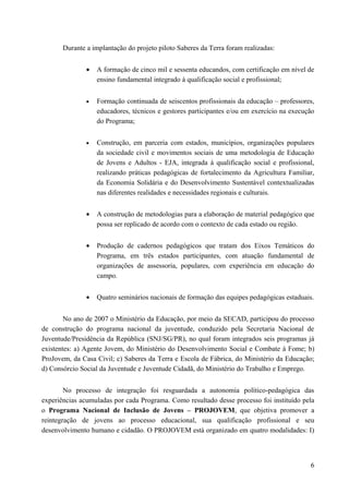 Durante a implantação do projeto piloto Saberes da Terra foram realizadas:
• A formação de cinco mil e sessenta educandos, com certificação em nível de
ensino fundamental integrado à qualificação social e profissional;
• Formação continuada de seiscentos profissionais da educação – professores,
educadores, técnicos e gestores participantes e/ou em exercício na execução
do Programa;
• Construção, em parceria com estados, municípios, organizações populares
da sociedade civil e movimentos sociais de uma metodologia de Educação
de Jovens e Adultos - EJA, integrada à qualificação social e profissional,
realizando práticas pedagógicas de fortalecimento da Agricultura Familiar,
da Economia Solidária e do Desenvolvimento Sustentável contextualizadas
nas diferentes realidades e necessidades regionais e culturais.
• A construção de metodologias para a elaboração de material pedagógico que
possa ser replicado de acordo com o contexto de cada estado ou região.
• Produção de cadernos pedagógicos que tratam dos Eixos Temáticos do
Programa, em três estados participantes, com atuação fundamental de
organizações de assessoria, populares, com experiência em educação do
campo.
• Quatro seminários nacionais de formação das equipes pedagógicas estaduais.
No ano de 2007 o Ministério da Educação, por meio da SECAD, participou do processo
de construção do programa nacional da juventude, conduzido pela Secretaria Nacional de
Juventude/Presidência da República (SNJ/SG/PR), no qual foram integrados seis programas já
existentes: a) Agente Jovem, do Ministério do Desenvolvimento Social e Combate à Fome; b)
ProJovem, da Casa Civil; c) Saberes da Terra e Escola de Fábrica, do Ministério da Educação;
d) Consórcio Social da Juventude e Juventude Cidadã, do Ministério do Trabalho e Emprego.
No processo de integração foi resguardada a autonomia político-pedagógica das
experiências acumuladas por cada Programa. Como resultado desse processo foi instituído pela
o Programa Nacional de Inclusão de Jovens – PROJOVEM, que objetiva promover a
reintegração de jovens ao processo educacional, sua qualificação profissional e seu
desenvolvimento humano e cidadão. O PROJOVEM está organizado em quatro modalidades: I)
6
 