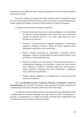 educadores das redes públicas de ensino, desde que engajadas em desenvolver políticas públicas
de educação do campo.
Estes polos estaduais de Educação do Campo comporão a rede de formação do campo,
que vem sendo articulada pela SECAD e deverá ganhar novo impulso a partir da implantação do
módulo de gestão da formação no Sistema de Monitoramento e Avaliação do Programa.
A formação continuada tem como objetivos específicos:
• Interagir complementarmente com os projetos pedagógicos em conformidade
aos princípios político-pedagógicos deste Projeto Base, para a garantia da
expansão da educação básica no e do campo, especialmente de jovens
agricultores (as) familiares.
• Fortalecer o desenvolvimento de propostas pedagógicas e metodologias
adequadas à Educação de Jovens e Adultos do campo, integrando ensino
fundamental e qualificação social e profissional.
• Realizar formação continuada em metodologias e princípios políticos
pedagógicos voltados às especificidades do campo conforme diretrizes gerais
do ProJovem - Campo Saberes da Terra.
• Realizar, em conjunto com o ente executor, o monitoramento das turmas e o
acompanhamento pedagógico aos Educadores, visando uma práxis coerente
com o Programa e vinculando a formação à prática dos cursistas junto às
turmas, garantindo a integração entre ensino fundamental e qualificação
social e profissional dos educandos.
• Produzir materiais pedagógicos em articulação com os Sistemas de Ensino
executores do programa.
Cabe a Coordenação Executiva Nacional do Programa a articulação e a gestão da
rede de formação. Aos executores do Programa caberá a garantia de condições necessária para
a implementação da formação continuada, conforme previsto em Resolução.
As instituições de Ensino Superior públicas serão responsáveis pela articulação dos entes
e implementação da formação continuada com carga horária de 360h. O planejamento, a
execução, o acompanhamento e a avaliação da formação continuada serão compartilhados entre
a Coordenação Nacional, Estadual e a Rede de Formação.
60
 