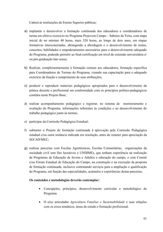 Caberá às instituições de Ensino Superior públicas:
a) implantar e desenvolver a formação continuada dos educadores e coordenadores de
turma em efetivo exercício no Programa Projovem Campo – Saberes da Terra, com etapa
inicial de no mínimo 40 horas, mais 320 horas, ao longo de dois anos, em etapas
formativas interconectadas, abrangendo a abordagem e o desenvolvimento de temas,
conceitos, habilidades e empoderamentos necessários para o desenvolvimento adequado
do Programa, podendo permitir ao final certificação em nível de extensão universitária e/
ou pós-graduação lato sensu;
b) Realizar, complementarmente à formação comum aos educadores, formação específica
para Coordenadores de Turmas do Programa, visando sua capacitação para o adequado
exercício da função e cumprimento de suas atribuições;
c) produzir e reproduzir materiais pedagógicos apropriados para o desenvolvimento da
prática docente e profissional em conformidade com os princípios político-pedagógicos
contidos neste Projeto Base;
d) realizar acompanhamento pedagógico e registrar, no sistema de monitoramento e
avaliação do Programa, informações referentes às condições e ao desenvolvimento do
trabalho pedagógico junto às turmas;
e) participar da Comissão Pedagógica Estadual;
f) submeter o Projeto de formação continuada à aprovação pela Comissão Pedagógica
estadual e/ou outra instância indicada em resolução, antes de remeter para apreciação da
SECAD/MEC;
g) realizar parcerias com Escolas Agrotécnicas, Escolas Comunitárias, organizações da
sociedade civil sem fins lucrativos e UNDIMEs, que tenham experiência na realização
de Programas de Educação de Jovens e Adultos e educação do campo, e com Comitê
e/ou Fórum Estadual de Educação do Campo, na construção e na execução da proposta
de formação continuada, inclusive contratando serviços para a ampliação e qualificação
do Programa, em função das especialidades, acúmulos e experiências destas parceiras.
Os conteúdos e metodologias deverão contemplar:
• Concepções, princípios, desenvolvimento curricular e metodológico do
Programa.
• O eixo articulador Agricultura Familiar e Sustentabilidade e suas relações
com os eixos temáticos, áreas de estudo e formação profissional.
61
 