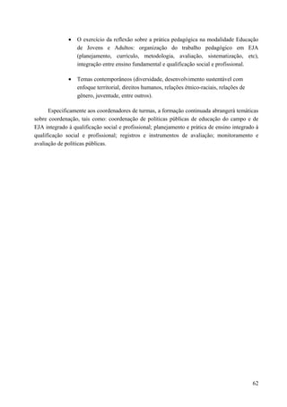 • O exercício da reflexão sobre a prática pedagógica na modalidade Educação
de Jovens e Adultos: organização do trabalho pedagógico em EJA
(planejamento, currículo, metodologia, avaliação, sistematização, etc),
integração entre ensino fundamental e qualificação social e profissional.
• Temas contemporâneos (diversidade, desenvolvimento sustentável com
enfoque territorial, direitos humanos, relações étnico-raciais, relações de
gênero, juventude, entre outros).
Especificamente aos coordenadores de turmas, a formação continuada abrangerá temáticas
sobre coordenação, tais como: coordenação de políticas públicas de educação do campo e de
EJA integrado à qualificação social e profissional; planejamento e prática de ensino integrado à
qualificação social e profissional; registros e instrumentos de avaliação; monitoramento e
avaliação de políticas públicas.
62
 