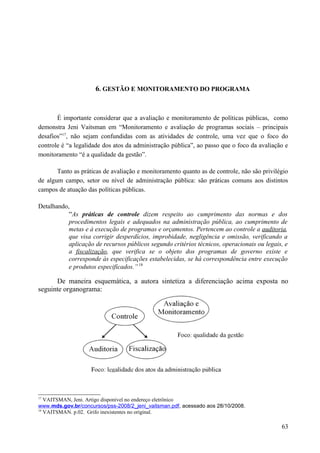 6. GESTÃO E MONITORAMENTO DO PROGRAMA
É importante considerar que a avaliação e monitoramento de políticas públicas, como
demonstra Jeni Vaitsman em “Monitoramento e avaliação de programas sociais – principais
desafios”17
, não sejam confundidas com as atividades de controle, uma vez que o foco do
controle é “a legalidade dos atos da administração pública”, ao passo que o foco da avaliação e
monitoramento “é a qualidade da gestão”.
Tanto as práticas de avaliação e monitoramento quanto as de controle, não são privilégio
de algum campo, setor ou nível de administração pública: são práticas comuns aos distintos
campos de atuação das políticas públicas.
Detalhando,
“As práticas de controle dizem respeito ao cumprimento das normas e dos
procedimentos legais e adequados na administração pública, ao cumprimento de
metas e à execução de programas e orçamentos. Pertencem ao controle a auditoria,
que visa corrigir desperdícios, improbidade, negligência e omissão, verificando a
aplicação de recursos públicos segundo critérios técnicos, operacionais ou legais, e
a fiscalização, que verifica se o objeto dos programas de governo existe e
corresponde às especificações estabelecidas, se há correspondência entre execução
e produtos especificados.” 18
De maneira esquemática, a autora sintetiza a diferenciação acima exposta no
seguinte organograma:
17
VAITSMAN, Jeni. Artigo disponível no endereço eletrônico
www.mds.gov.br/concursos/pss-2008/2_jeni_vaitsman.pdf, acessado aos 28/10/2008.
18
VAITSMAN. p.02. Grifo inexistentes no original.
63
 