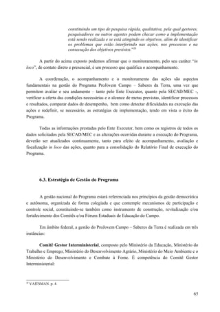 constituindo um tipo de pesquisa rápida, qualitativa, pela qual gestores,
pesquisadores ou outros agentes podem checar como a implementação
está sendo realizada e se está atingindo os objetivos, além de identificar
os problemas que estão interferindo nas ações, nos processos e na
consecução dos objetivos previstos.”20
A partir do acima exposto podemos afirmar que o monitoramento, pelo seu caráter “in
loco”, de contato direto e presencial, é um processo que qualifica o acompanhamento.
A coordenação, o acompanhamento e o monitoramento das ações são aspectos
fundamentais na gestão do Programa ProJovem Campo – Saberes da Terra, uma vez que
permitem avaliar o seu andamento – tanto pelo Ente Executor, quanto pela SECAD/MEC -,
verificar a oferta das condições necessárias e o alcance de metas previstas, identificar processos
e resultados, comparar dados de desempenho, bem como detectar dificuldades na execução das
ações e redefinir, se necessário, as estratégias de implementação, tendo em vista o êxito do
Programa.
Todas as informações prestadas pelo Ente Executor, bem como os registros de todos os
dados solicitados pela SECAD/MEC e as alterações ocorridas durante a execução do Programa,
deverão ser atualizados continuamente, tanto para efeito de acompanhamento, avaliação e
fiscalização in loco das ações, quanto para a consolidação do Relatório Final de execução do
Programa.
6.3. Estratégia de Gestão do Programa
A gestão nacional do Programa estará referenciada nos princípios da gestão democrática
e autônoma, organizada de forma colegiada e que contemple mecanismos de participação e
controle social, constituindo-se também como instrumento de construção, revitalização e/ou
fortalecimento dos Comitês e/ou Fóruns Estaduais de Educação do Campo.
Em âmbito federal, a gestão do ProJovem Campo – Saberes da Terra é realizada em três
instâncias:
Comitê Gestor Interministerial, composto pelo Ministério da Educação, Ministério do
Trabalho e Emprego, Ministério do Desenvolvimento Agrário, Ministério do Meio Ambiente e o
Ministério do Desenvolvimento e Combate à Fome. É competência do Comitê Gestor
Interministerial:
20
VAITSMAN. p. 4.
65
 