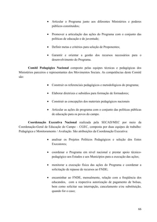 • Articular o Programa junto aos diferentes Ministérios e poderes
públicos constituídos;
• Promover a articulação das ações do Programa com o conjunto das
políticas de educação e de juventude;
• Definir metas e critérios para seleção de Proponentes;
• Garantir e orientar a gestão dos recursos necessários para o
desenvolvimento do Programa.
Comitê Pedagógico Nacional composto pelas equipes técnicas e pedagógicas dos
Ministérios parceiros e representantes dos Movimentos Sociais. As competências deste Comitê
são:
• Construir os referenciais pedagógicos e metodológicos do programa;
• Elaborar diretrizes e subsídios para formação de formadores;
• Construir as concepções dos materiais pedagógicos nacionais
• Articular as ações do programa com o conjunto das políticas públicas
de educação para os povos do campo.
Coordenação Executiva Nacional realizada pela SECAD/MEC por meio da
Coordenação-Geral de Educação do Campo – CGEC, composta por duas equipes de trabalho:
Pedagógica e Monitoramento / Avaliação. São atribuições da Coordenação Executiva:
• analisar os Projetos Políticos Pedagógicos e seleção dos Entes
Executores;
• coordenar o Programa em nível nacional e prestar apoio técnico-
pedagógico aos Estados e aos Municípios para a execução das ações;
• monitorar a execução física das ações do Programa e coordenar a
solicitação de repasse de recursos ao FNDE;
• encaminhar ao FNDE, mensalmente, relação com a freqüência dos
educandos, com a respectiva autorização de pagamento de bolsas,
bem como solicitar sua interrupção, cancelamento e/ou substituição,
quando for o caso;
66
 