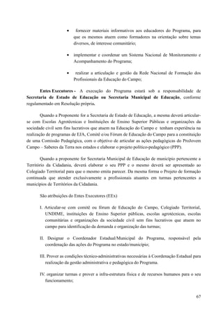 • fornecer materiais informativos aos educadores do Programa, para
que os mesmos atuem como formadores na orientação sobre temas
diversos, de interesse comunitário;
• implementar e coordenar um Sistema Nacional de Monitoramento e
Acompanhamento do Programa;
• realizar a articulação e gestão da Rede Nacional de Formação dos
Profissionais da Educação do Campo;
Entes Executores - A execução do Programa estará sob a responsabilidade de
Secretaria de Estado de Educação ou Secretaria Municipal de Educação, conforme
regulamentado em Resolução própria.
Quando a Proponente for a Secretaria de Estado de Educação, a mesma deverá articular-
se com Escolas Agrotécnicas e Instituições de Ensino Superior Públicas e organizações da
sociedade civil sem fins lucrativos que atuem na Educação do Campo e tenham experiência na
realização de programas de EJA, Comitê e/ou Fórum de Educação do Campo para a constituição
de uma Comissão Pedagógica, com o objetivo de articular as ações pedagógicas do ProJovem
Campo – Saberes da Terra nos estados e elaborar o projeto político-pedagógico (PPP).
Quando a proponente for Secretaria Municipal de Educação de município pertencente a
Território da Cidadania, deverá elaborar o seu PPP e o mesmo deverá ser apresentado ao
Colegiado Territorial para que o mesmo emita parecer. Da mesma forma o Projeto de formação
continuada que atender exclusivamente a profissionais atuantes em turmas pertencentes a
municípios de Territórios da Cidadania.
São atribuições do Entes Executores (EEx)
I. Articular-se com comitê ou fórum de Educação do Campo, Colegiado Territorial,
UNDIME, instituições de Ensino Superior públicas, escolas agrotécnicas, escolas
comunitárias e organizações da sociedade civil sem fins lucrativos que atuem no
campo para identificação da demanda e organização das turmas;
II. Designar o Coordenador Estadual/Municipal do Programa, responsável pela
coordenação das ações do Programa no estado/município;
III. Prover as condições técnico-administrativas necessárias à Coordenação Estadual para
realização da gestão administrativa e pedagógica do Programa.
IV. organizar turmas e prover a infra-estrutura física e de recursos humanos para o seu
funcionamento;
67
 