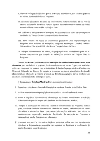 V. oferecer condições necessárias para a efetivação da matrícula, nos sistemas públicos
de ensino, dos beneficiários do Programa;
VI. selecionar educadores das áreas de conhecimento preferencialmente de sua rede de
ensino, educadores da área de ciências agrárias e coordenadores de turmas de acordo
com os critérios estabelecidos no Projeto Base;
VII. viabilizar o deslocamento ou transporte dos educandos aos locais de realização das
atividades do Tempo-Escola e outras atividades formativas;
VIII. fazer constar em todos os documentos produzidos para implementação do
Programa e nos materiais de divulgação, a seguinte informação: Governo Federal -
Ministério da Educação/FNDE – ProJovem Campo Saberes da Terra.
IX. designar coordenadores de turmas, na proporção de 01 coordenador para até 10
turmas, responsáveis por cumprir as atribuições previstas no Projeto Base do
Programa.
Cumpre aos Entes Executores realizar avaliação dos conhecimentos construídos pelos
educandos para estabelecer o processo de desenvolvimento do curso. O processo avaliativo
poderá ser construído em parceria com as instituições de Ensino Superior públicas, Comitês e/ou
Fóruns de Educação do Campo de maneira a promover um amplo diagnóstico da situação
educacional dos educandos e permitir a tomada de decisões pedagógicas para a condução das
atividades a serem realizadas ao longo do curso.
O Coordenador Estadual/Municipal terá as seguintes atribuições:
I. Organizar e coordenar a Comissão Pedagógica, conforme descrito neste Projeto Base;
II. realizar acompanhamento pedagógico aos educadores e coordenadores de turma;
III. atestar a freqüência dos educandos e homologar no sistema, mensalmente, a avaliação
dos educandos aptos ou inaptos para receber o auxílio financeiro previsto;
IV. cumprir as atribuições em relação ao sistema de monitoramento do Programa, entre as
quais, cadastrar e manter atualizados os cadastros de turmas, coordenadores de turma,
educadores e educandos, bem como outras informações solicitadas, para efeito de
monitoramento, supervisão, avaliação, fiscalização da execução do Programa e
pagamento de auxílio financeiro aos educandos;
V. promover, em parceria com outros órgãos e entidades, ações para que os educandos
obtenham a documentação necessária para cadastro no Programa e recebimento do
auxílio financeiro a que têm direito;
68
 