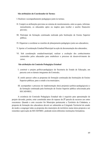 São atribuições do Coordenador de Turma:
I. Realizar o acompanhamento pedagógico junto às turmas;
II. Cumprir as atribuições previstas no sistema de monitoramento, entre as quais, informar,
mensalmente, os educandos aptos ou inaptos para receber o auxílio financeiro
previsto;
III. Participar da formação continuada realizada pela Instituição de Ensino Superior
pública;
IV. Organizar e coordenar as reuniões de planejamento pedagógico junto aos educadores;
V. Apoiar a Coordenação Estadual/Municipal na ação de documentação dos educandos;
VI. Sob coordenação estadual/municipal, realizar a avaliação dos conhecimentos
construídos pelos educandos para estabelecer o processo de desenvolvimento do
curso;
São atribuições da Comissão Pedagógica Estadual
I. construir o projeto político-pedagógico da Secretaria de Estado de Educação, em
parceria com os demais integrantes da Comissão;
II. emitir parecer sobre as propostas de formação continuada das Instituições de Ensino
Superior públicas, para o estado e/ou municípios;
III. acompanhar o processo de implementação do(s) projeto(s) político-pedagógico(s) e
da formação continuada pela Instituição de Ensino Superior pública selecionada pela
SECAD/MEC;
A existência de Comissão Pedagógica Estadual não é requisito para apresentação de
projeto devendo, porém, estar constituída antes do repasse da 2ª parcela de recursos aos entes
executores. Quando o ente executor for Município pertencente a Território da Cidadania, a
proposta de formação dos educadores deverá ser submetida ao Colegiado Territorial do estado
de modo a congregar todas as propostas dos municípios do territórios numa única proposta a ser
remetida à aprovação da SECAD/MEC, podendo terem diferentes instituições formadoras.
69
 