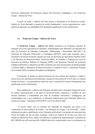 ProJovem Adolescente; II) ProJovem Urbano; III) ProJovem Trabalhador; e IV) ProJovem
Campo – Saberes da Terra.
A partir de então, o Saberes da Terra passou a denominar-se de ProJovem Campo-
Saberes da Terra destinado à garantia de ensino fundamental a jovens agricultores/as, como
política de educação, na modalidade EJA integrada à qualificação social e profissional.
1.1. Projovem Campo – Saberes da Terra
O ProJovem Campo – Saberes da Terra constitui-se no Programa nacional de
educação de jovens agricultores/as familiares, implementado pelo Ministério da Educação por
meio da Secretaria de Educação Continuada, Alfabetização e Diversidade (SECAD) e da
Secretaria de Educação Profissional e Tecnológica (SETEC), numa ação integrada com o
ministérios do Desenvolvimento Agrário por meio da Secretaria da Agricultura Familiar (SAF)
e da Secretaria de Desenvolvimento Territorial (SDT), do Trabalho e Emprego por meio da
Secretaria de Políticas Públicas de Emprego (SPPE) e da Secretaria Nacional de Economia
Solidária (SENAES), o Ministério do Meio Ambiente por meio da Secretaria de Biodiversidade
e Floresta (SBF), o Ministério do Desenvolvimento e Combate à Fome e a Secretaria Nacional
de Juventude (SNJ) vinculada à Presidência da República.
O Programa se destina ao desenvolvimento de uma política que fortaleça e amplie o
acesso de jovens agricultores (as) familiares, situados na faixa etária de 18 a 29 anos, no sistema
formal de ensino, e sua permanência tendo em vista a conclusão do Ensino Fundamental com
qualificação social e profissional.
Mais amplamente, é objetivo do Programa contribuir para a formação integral do jovem
do campo, potencializando a sua ação no desenvolvimento sustentável e solidário de seus
núcleos familiares e comunidades, por meio de atividades curriculares e pedagógicas, em
conformidade com o que estabelecem as Diretrizes Operacionais para Educação Básica nas
Escolas do Campo – Resolução CNE/CEB Nº 1 de 03 de abril de 2002.
O recorte etário vem ao encontro do redesenho do Programa que passa a ser
componente de duas políticas de Estado – de Educação do Campo e de Juventude – ambas
indispensáveis para a qualificação social, formação profissional e construção da autonomia dos
jovens do campo. Se, por um lado, restringe o acesso aos maiores de 30 anos, por outro, em
relação ao Saberes da Terra, amplia visivelmente as condições de implementação: a) aumento de
R$ 1.000,00 (um mil) reais para R$ 2.400,00 (dois mil e quatrocentos) reais o investimento do
7
 