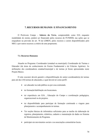7. RECURSOS HUMANOS E FINANCIAMENTO
O ProJovem Campo - Saberes da Terra, compreendido como EJA enquanto
modalidade de ensino, poderá ser financiado pelos recursos do FUNDEB, nas ações que se
enquadram na previsão do art. 70 da LDBEN, pelos recursos a serem disponibilizados pelo
MEC e por outros recursos a critério do ente proponente.
7.1. Recursos Humanos
Atuarão no Programa: Coordenador (estadual ou municipal), Coordenador de Turmas e
Educador (de áreas de conhecimento do Ensino Fundamental e de Ciências Agrárias). As
atribuições dos coordenadores estadual/municipal e de turmas já foram apresentadas neste
Projeto Básico.
O ente executor deverá garantir a disponibilização de um(a) coordenador(a) de turmas
para até dez (10) turmas de educandos, o qual deverá ter como perfil:
• ser educador na rede pública ou por essa contratado.
• ter formação/habilitação em licenciatura.
• ter experiência em EJA , Educação do Campo e coordenação pedagógica,
organizacional ou de projetos.
• ter disponibilidade para participar de formação continuada e viagens para
planejamento e acompanhamento às turmas.
• Ter noções básicas de informática suficientes para as tarefas de elaboração de
registros, planejamento, relatórios, cadastro e manutenção de dados no Sistema
de Monitoramento do Programa.
• participar em movimentos sociais e ou associações comunitárias locais.
70
 