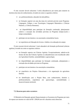 O ente executor deverá selecionar 3 (três) educadores/as por turma para atuarem na
docência das áreas de conhecimentos, levando em conta os seguintes critérios:
• ser, preferencialmente, educador da rede pública;
• ter formação superior em uma das áreas do currículo previsto neste Programa:
Linguagem, Códigos e suas Tecnologias; Linguagem Matemática e Ciências
Naturais; e, Ciências Humanas);
• ter disponibilidade para participar da formação continuada, planejamento
coletivo e execução das atividades previstas no Programa (tempo-escola e
tempo-comunidade);
• participar em movimentos e ou associações comunitárias locais;
• ter experiência em Educação de Jovens e Adultos e/ou educação do campo;
O ente executor deverá selecionar 1 (um) educador/a da formação profissional (ciências
agrárias), levando em conta os seguintes critérios:
• ter formação superior em Ciências Agrárias. Excepcionalmente, admitir-se-ão
técnico da área das Ciências Agrárias ou educadores(as) com reconhecido saber
em Agricultura Familiar, sustentabilidade e agroecologia;
• ter disponibilidade para participar da formação continuada, planejamento e
execução das atividades previstas no Programa;
• participar em movimentos e/ou associações comunitárias;
• ter experiência em Projetos Educacionais e de organização da agricultura
familiar;
• ter identificação com o Projeto Base, com conhecimento, domínio e,
preferencialmente, experiência em agroecologia, sustentabilidade e
desenvolvimento territorial.
7.2. Recursos para entes executores
O Ministério da Educação apoiará financeiramente os Executores do Programa por meio
do repasse aos mesmos no valor de R$ 1.200,00 (um mil e duzentos reais) aluno/ano.
71
 