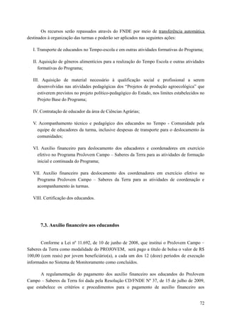 Os recursos serão repassados através do FNDE por meio de transferência automática
destinados à organização das turmas e poderão ser aplicados nas seguintes ações:
I. Transporte de educandos no Tempo-escola e em outras atividades formativas do Programa;
II. Aquisição de gêneros alimentícios para a realização do Tempo Escola e outras atividades
formativas do Programa;
III. Aquisição de material necessário à qualificação social e profissional a serem
desenvolvidas nas atividades pedagógicas dos “Projetos de produção agroecológica” que
estiverem previstos no projeto político-pedagógico do Estado, nos limites estabelecidos no
Projeto Base do Programa;
IV. Contratação de educador da área de Ciências Agrárias;
V. Acompanhamento técnico e pedagógico dos educandos no Tempo - Comunidade pela
equipe de educadores da turma, inclusive despesas de transporte para o deslocamento às
comunidades;
VI. Auxílio financeiro para deslocamento dos educadores e coordenadores em exercício
efetivo no Programa ProJovem Campo – Saberes da Terra para as atividades de formação
inicial e continuada do Programa;
VII. Auxílio financeiro para deslocamento dos coordenadores em exercício efetivo no
Programa ProJovem Campo – Saberes da Terra para as atividades de coordenação e
acompanhamento às turmas.
VIII. Certificação dos educandos.
7.3. Auxílio financeiro aos educandos
Conforme a Lei nº 11.692, de 10 de junho de 2008, que institui o ProJovem Campo –
Saberes da Terra como modalidade do PROJOVEM, será pago a título de bolsa o valor de R$
100,00 (cem reais) por jovem beneficiário(a), a cada um dos 12 (doze) períodos de execução
informados no Sistema de Monitoramento como concluídos.
A regulamentação do pagamento dos auxílio financeiro aos educandos do ProJovem
Campo – Saberes da Terra foi dada pela Resolução CD/FNDE Nº 37, de 15 de julho de 2009,
que estabelece os critérios e procedimentos para o pagamento de auxílio financeiro aos
72
 