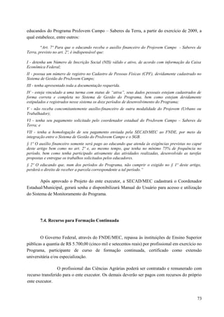 educandos do Programa ProJovem Campo – Saberes da Terra, a partir do exercício de 2009, a
qual estabelece, entre outros:
“Art. 7º Para que o educando receba o auxílio financeiro do Projovem Campo - Saberes da
Terra, previsto no art. 2º, é indispensável que:
I - detenha um Número de Inscrição Social (NIS) válido e ativo, de acordo com informação da Caixa
Econômica Federal;
II - possua um número de registro no Cadastro de Pessoas Físicas (CPF), devidamente cadastrado no
Sistema de Gestão do ProJovem Campo;
III - tenha apresentado toda a documentação requerida.
IV - esteja vinculado a uma turma com status de “ativa”, seus dados pessoais estejam cadastrados de
forma correta e completa no Sistema de Gestão do Programa, bem como estejam devidamente
estipulados e registrados nesse sistema os doze períodos de desenvolvimento do Programa;
V - não receba concomitantemente auxílio-financeiro de outra modalidade do Projovem (Urbano ou
Trabalhador);
VI - tenha seu pagamento solicitado pelo coordenador estadual do ProJovem Campo – Saberes da
Terra; e
VII - tenha a homologação de seu pagamento enviada pela SECAD/MEC ao FNDE, por meio da
integração entre o Sistema de Gestão do ProJovem Campo e o SGB.
§ 1º O auxílio financeiro somente será pago ao educando que atenda às exigências previstas no caput
deste artigo bem como no art. 2º e, ao mesmo tempo, que tenha no mínimo 75% de frequência no
período, bem como tenha participado ativamente das atividades realizadas, desenvolvido as tarefas
propostas e entregue os trabalhos solicitados pelos educadores.
§ 2º O educando que, num dos períodos do Programa, não cumprir o exigido no § 1º deste artigo,
perderá o direito de receber a parcela correspondente a tal período.”
Após aprovado o Projeto do ente executor, a SECAD/MEC cadastrará o Coordenador
Estadual/Municipal, gerará senha e disponibilizará Manual do Usuário para acesso e utilização
do Sistema de Monitoramento do Programa.
7.4. Recurso para Formação Continuada
O Governo Federal, através do FNDE/MEC, repassa às instituições de Ensino Superior
públicas a quantia de R$ 5.700,00 (cinco mil e setecentos reais) por profissional em exercício no
Programa, participante de curso de formação continuada, certificado como extensão
universitária e/ou especialização.
O profissional das Ciências Agrárias poderá ser contratado e remunerado com
recurso transferido para o ente executor. Os demais deverão ser pagos com recursos do próprio
ente executor.
73
 