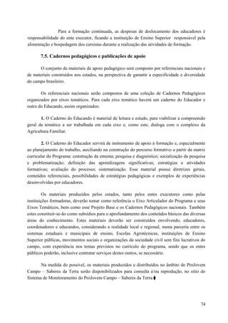 Para a formação continuada, as despesas de deslocamento dos educadores é
responsabilidade do ente executor, ficando a instituição de Ensino Superior responsável pela
alimentação e hospedagem dos cursistas durante a realização das atividades de formação.
7.5. Cadernos pedagógicos e publicações de apoio
O conjunto de materiais de apoio pedagógico será composto por referenciais nacionais e
de materiais construídos nos estados, na perspectiva de garantir a especificidade e diversidade
do campo brasileiro.
Os referenciais nacionais serão compostos de uma coleção de Cadernos Pedagógicos
organizados por eixos temáticos. Para cada eixo temático haverá um caderno do Educador e
outro do Educando, assim organizados:
1. O Caderno do Educando é material de leitura e estudo, para viabilizar a compreensão
geral da temática a ser trabalhada em cada eixo e, como este, dialoga com o complexo da
Agricultura Familiar.
2. O Caderno do Educador servirá de instrumento de apoio à formação e, especialmente
ao planejamento do trabalho, auxiliando na construção do percurso formativo a partir da matriz
curricular do Programa: construção da ementa; pesquisa e diagnóstico; socialização da pesquisa
e problematização; definição das aprendizagens significativas; estratégias e atividades
formativas; avaliação do processo; sistematização. Esse material possui diretrizes gerais,
conteúdos referenciais, possibilidades de estratégias pedagógicas e exemplos de experiências
desenvolvidas por educadores.
Os materiais produzidos pelos estados, tanto pelos entes executores como pelas
instituições formadoras, deverão tomar como referência o Eixo Articulador do Programa e seus
Eixos Temáticos, bem como esse Projeto Base e os Cadernos Pedagógicos nacionais. Também
estes constituir-se-ão como subsídios para o aprofundamento dos conteúdos básicos das diversas
áreas do conhecimento. Estes materiais deverão ser construídos envolvendo, educadores,
coordenadores e educandos, considerando a realidade local e regional, numa parceria entre os
sistemas estaduais e municipais de ensino, Escolas Agrotécnicas, instituições de Ensino
Superior públicas, movimentos sociais e organizações da sociedade civil sem fins lucrativos do
campo, com experiência nos temas previstos no currículo do programa, sendo que os entes
públicos poderão, inclusive contratar serviços destes outros, se necessário.
Na medida do possível, os materiais produzidos e distribuídos no âmbito do ProJovem
Campo – Saberes da Terra serão disponibilizados para consulta e/ou reprodução, no sítio do
Sistema de Monitoramento do ProJovem Campo – Saberes da Terra.⧫
74
 