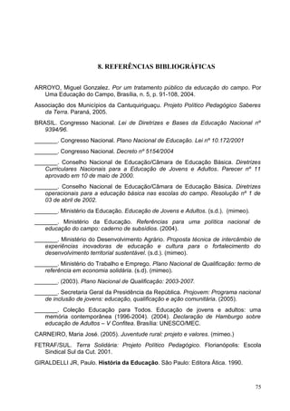 8. REFERÊNCIAS BIBLIOGRÁFICAS
ARROYO, Miguel Gonzalez. Por um tratamento público da educação do campo. Por
Uma Educação do Campo, Brasília, n. 5, p. 91-108, 2004.
Associação dos Municípios da Cantuquiriguaçu. Projeto Político Pedagógico Saberes
da Terra. Paraná, 2005.
BRASIL. Congresso Nacional. Lei de Diretrizes e Bases da Educação Nacional nº
9394/96.
_______. Congresso Nacional. Plano Nacional de Educação. Lei nº 10.172/2001
_______. Congresso Nacional. Decreto nº 5154/2004
_______. Conselho Nacional de Educação/Câmara de Educação Básica. Diretrizes
Curriculares Nacionais para a Educação de Jovens e Adultos. Parecer nº 11
aprovado em 10 de maio de 2000.
_______. Conselho Nacional de Educação/Câmara de Educação Básica. Diretrizes
operacionais para a educação básica nas escolas do campo. Resolução nº 1 de
03 de abril de 2002.
_______. Ministério da Educação. Educação de Jovens e Adultos. (s.d.). (mimeo).
_______. Ministério da Educação. Referências para uma política nacional de
educação do campo: caderno de subsídios. (2004).
_______. Ministério do Desenvolvimento Agrário. Proposta técnica de intercâmbio de
experiências inovadoras de educação e cultura para o fortalecimento do
desenvolvimento territorial sustentável. (s.d.). (mimeo).
_______. Ministério do Trabalho e Emprego. Plano Nacional de Qualificação: termo de
referência em economia solidária. (s.d). (mimeo).
_______. (2003). Plano Nacional de Qualificação: 2003-2007.
_______. Secretaria Geral da Presidência da República. Projovem: Programa nacional
de inclusão de jovens: educação, qualificação e ação comunitária. (2005).
_______. Coleção Educação para Todos. Educação de jovens e adultos: uma
memória contemporânea (1996-2004). (2004). Declaração de Hamburgo sobre
educação de Adultos – V Confitea. Brasília: UNESCO/MEC.
CARNEIRO, Maria José. (2005). Juventude rural: projeto e valores. (mimeo.)
FETRAF/SUL. Terra Solidária: Projeto Político Pedagógico. Florianópolis: Escola
Sindical Sul da Cut. 2001.
GIRALDELLI JR, Paulo. História da Educação. São Paulo: Editora Ática. 1990.
75
 
