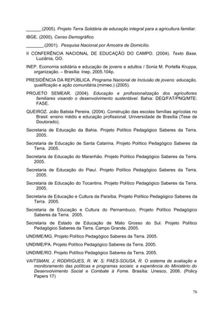 ______.(2005). Projeto Terra Solidária de educação integral para a agricultura familiar.
IBGE. (2000). Censo Demográfico.
_______.(2001). Pesquisa Nacional por Amostra de Domicílio.
II CONFERÊNCIA NACIONAL DE EDUCAÇÃO DO CAMPO. (2004). Texto Base.
Luziânia, GO.
INEP. Economia solidária e educação de jovens e adultos / Sonia M. Portella Kruppa,
organização. – Brasília: Inep, 2005.104p.
PRESIDÊNCIA DA REPÚBLICA. Programa Nacional de Inclusão de jovens: educação,
qualificação e ação comunitária.(mimeo.) (2005).
PROJETO SEMEAR. (2004). Educação e profissionalização dos agricultores
familiares visando o desenvolvimento sustentável. Bahia: DEQ/FAT/PNQ/MTE:
FASE.
QUEIROZ. João Batista Pereira. (2004). Construção das escolas famílias agrícolas no
Brasil: ensino médio e educação profissional. Universidade de Brasília (Tese de
Doutorado).
Secretaria de Educação da Bahia. Projeto Político Pedagógico Saberes da Terra.
2005.
Secretaria de Educação de Santa Catarina. Projeto Político Pedagógico Saberes da
Terra. 2005.
Secretaria de Educação do Maranhão. Projeto Político Pedagógico Saberes da Terra.
2005.
Secretaria de Educação do Piauí. Projeto Político Pedagógico Saberes da Terra.
2005.
Secretaria de Educação do Tocantins. Projeto Político Pedagógico Saberes da Terra.
2005.
Secretaria de Educação e Cultura da Paraíba. Projeto Político Pedagógico Saberes da
Terra. 2005.
Secretaria de Educação e Cultura do Pernambuco. Projeto Político Pedagógico
Saberes da Terra. 2005.
Secretaria de Estado de Educação de Mato Grosso do Sul. Projeto Político
Pedagógico Saberes da Terra. Campo Grande, 2005.
UNDIME/MG. Projeto Político Pedagógico Saberes da Terra. 2005.
UNDIME/PA. Projeto Político Pedagógico Saberes da Terra. 2005.
UNDIME/RO. Projeto Político Pedagógico Saberes da Terra. 2005.
VAITSMAN, J; RODRIGUES, R. W. S; PAES-SOUSA, R. O sistema de avaliação e
monitoramento das políticas e programas sociais: a experiência do Ministério do
Desenvolvimento Social e Combate à Fome. Brasília: Unesco, 2006. (Policy
Papers 17)
76
 