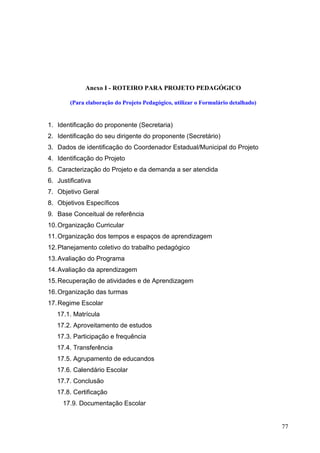 Anexo I - ROTEIRO PARA PROJETO PEDAGÓGICO
(Para elaboração do Projeto Pedagógico, utilizar o Formulário detalhado)
1. Identificação do proponente (Secretaria)
2. Identificação do seu dirigente do proponente (Secretário)
3. Dados de identificação do Coordenador Estadual/Municipal do Projeto
4. Identificação do Projeto
5. Caracterização do Projeto e da demanda a ser atendida
6. Justificativa
7. Objetivo Geral
8. Objetivos Específicos
9. Base Conceitual de referência
10.Organização Curricular
11.Organização dos tempos e espaços de aprendizagem
12.Planejamento coletivo do trabalho pedagógico
13.Avaliação do Programa
14.Avaliação da aprendizagem
15.Recuperação de atividades e de Aprendizagem
16.Organização das turmas
17.Regime Escolar
17.1. Matrícula
17.2. Aproveitamento de estudos
17.3. Participação e frequência
17.4. Transferência
17.5. Agrupamento de educandos
17.6. Calendário Escolar
17.7. Conclusão
17.8. Certificação
17.9. Documentação Escolar
77
 