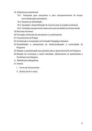 18. Infraestrutura operacional
18.1. Transporte para educandos e para acompanhamento do tempo-
comunidade pelos educadores
18.2. Garantia de alimentação
18.3. Aquisição e disponibilização de insumos para os projetos produtivos
18.4. Condições equipamentos disponíveis para atividades do tempo-escola
19.Recursos Humanos
20.Formação continuada de educadores e coordenadores
21.Financiamento do Projeto
22.Constituição e composição da Comissão Pedagógica Estadual
23.Possibilidades e perspectivas de institucionalização e continuidade do
Programa
24.Relação e caracterização das parcerias para o desenvolvimento do Programa
25.Relação de municípios a serem atendidos, diferenciando os pertencentes a
Território(s) da Cidadania
26. Referências bibliográficas
21. Anexos
I. Termo de Compromisso
II. Outros (se for o caso)
78
 