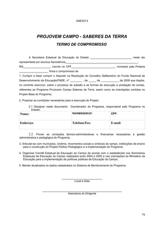 ANEXO II
PROJOVEM CAMPO - SABERES DA TERRA
TERMO DE COMPROMISSO
A Secretaria Estadual de Educação do Estado ___________________________, neste ato
representada por seu/sua Secretário/a________________________________________________,
RG__________________, inscrito no CPF_____________________________, nomeado pela Portaria
___________________, firma o compromisso de:
1. Cumprir e fazer cumprir o disposto na Resolução do Conselho Deliberativo do Fundo Nacional de
Desenvolvimento da Educação/FNDE, nº ________ , de _____ de ____________ de 2009 que dispõe,
no corrente exercício, sobre o processo de adesão e as formas de execução e prestação de contas,
referentes ao Programa ProJovem Campo Saberes da Terra, assim como as orientações contidas no
Projeto Base do Programa;
2. Propiciar as condições necessárias para a execução do Projeto:
2.1 Designar neste documento Coordenador do Programa, responsável pelo Programa no
Estado:
Nome: RG/EMISSOR/UF: CPF:
Endereço: Telefone/Fax: E-mail:
2.2. Prover as condições técnico-administrativas e financeiras necessárias à gestão
administrativa e pedagógica do Programa;
3. Articular-se com municípios, Undime, movimentos sociais e sindicais do campo, instituições de ensino
para a construção do Projeto Político Pedagógico e a implementação do Programa;
4. Organizar Comitê Estadual de Educação do Campo de acordo com o estabelecido nos Seminários
Estaduais de Educação do Campo realizados entre 2004 e 2005 e nas orientações do Ministério da
Educação para a implementação de políticas públicas de Educação do Campo;
5. Manter atualizados os dados cadastrados no Sistema de Monitoramento do Programa.
___________________________
Local e Data
_____________________________________________________
Assinatura do Dirigente
79
 