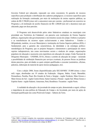 Governo Federal por educando, repassado aos entes executores; b) garantia de recursos
específicos para produção e distribuição dos cadernos pedagógicos; c) recursos específicos para
realização da formação continuada, por meio de instituições de ensino superior públicas, na
ordem de R$ 5.700,00 (cinco mil e setecentos) reais por cursista - profissional em exercício no
Programa e, d) instituição de auxílio financeiro de R$ 1.200,00 (um mil e duzentos) reais por
educando, pago em doze parcelas.
O Programa será desenvolvido pelos entes federativos estaduais ou municipais com
prioridade aos Territórios da Cidadania2
, em parceria com instituições de Ensino Superior
públicas, organizações não-governamentais e movimentos sociais do campo. Embora os projetos
e as transferências de recursos sejam exclusivamente a entes federativos – Estados e
DF(podendo, também, vir-a-ser Municípios) e instituições de Ensino Superior públicas (IES), é
fundamental, para a garantia das características, da identidade e da estratégia político-
metodológica do Programa, que os projetos busquem e demonstrem a participação de outros
sujeitos indispensáveis, tais como movimentos sociais e sindicais do campo, organizações
populares de educação e assessoria com experiência em educação do campo, União Nacional de
Dirigentes Municipais – UNDIME, EFA's, fóruns e comitês de educação do campo – incluindo
a possibilidade de retribuição financeira por serviços eventuais, de pessoas físicas ou jurídicas
destas parceiras, para atividades as quais estejam qualificadas a executar (seminários, oficinas,
palestras, elaboração de material de apoio técnico-pedagógico, etc).
Com a edição 2008, foram disponibilizadas pela SECAD/MEC 35.000 (trinta e cinco
mil) vagas, distribuídas em 19 estados da Federação: Alagoas, Bahia, Ceará, Maranhão,
Pernambuco, Paraíba, Piauí, Rio Grande do Norte e Sergipe - região Nordeste; Mato Grosso e
Mato Grosso do Sul - região Centro-Oeste; Santa Catarina e Paraná - região Sul; Minas Gerais e
Espírito Santo - região Sudeste; Amazonas, Pará, Rondônia e Tocantins - região Norte.
A realidade da educação e da juventude do campo no país, demonstrada a seguir, reforça
a importância de uma política de Educação do Campo e de Juventude, por meio de ações de
formação/qualificação tais como ProJovem Campo – Saberes da Terra.
2
Para 2009, a relação completa dos municípios pertencentes a Territórios da Cidadania pode ser obtida no
endereço: http://sit.mda.gov.br/territorio.php?menu=cidadania&base=2, no campo “Documentos”, “Planilha com a
relação dos 120 Territórios da Cidadania com código do IBGE”.
8
 