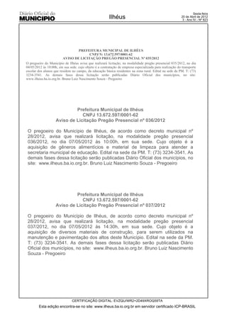 Sexta-feira
                                                         Ilhéus                                            20 de Abril de 2012
                                                                                                            3 - Ano IV - Nº 823




                                    PREFEITURA MUNICIPAL DE ILHÉUS
                                           CNPJ N: 13.672.597/0001-62
                         AVISO DE LICITAÇÃO PREGÃO PRESENCIAL Nº 035/2012
O pregoeiro do Município de Ilhéus avisa que realizará licitação, na modalidade pregão presencial 035/2012, no dia
04/05/2012 às 10:00h, em sua sede. cujo objeto é a contratação de empresa especializada para realização do transporte
escolar dos alunos que residem no campo, da educação básica residentes na zona rural. Edital na sede da PM. T: (73)
3234-3541. As demais fases dessa licitação serão publicadas Diário Oficial dos municípios, no site:
www.ilheus.ba.io.org.br. Bruno Luiz Nascimento Souza - Pregoeiro




                             Prefeitura Municipal de Ilhéus
                                CNPJ 13.672.597/0001-62
                    Aviso de Licitação Pregão Presencial nº 036/2012

 O pregoeiro do Município de Ilhéus, de acordo como decreto municipal nº
 28/2012, avisa que realizará licitação, na modalidade pregão presencial
 036/2012, no dia 07/05/2012 às 10:00h, em sua sede. Cujo objeto é a
 aquisição de gêneros alimentícios e material de limpeza para atender a
 secretaria municipal de educação. Edital na sede da PM. T: (73) 3234-3541. As
 demais fases dessa licitação serão publicadas Diário Oficial dos municípios, no
 site: www.ilheus.ba.io.org.br. Bruno Luiz Nascimento Souza - Pregoeiro




                             Prefeitura Municipal de Ilhéus
                                CNPJ 13.672.597/0001-62
                    Aviso de Licitação Pregão Presencial nº 037/2012

 O pregoeiro do Município de Ilhéus, de acordo como decreto municipal nº
 28/2012, avisa que realizará licitação, na modalidade pregão presencial
 037/2012, no dia 07/05/2012 às 14:30h, em sua sede. Cujo objeto é a
 aquisição de diversos materiais de construção, para serem utilizados na
 manutenção e pavimentação dos altos deste Município. Edital na sede da PM.
 T: (73) 3234-3541. As demais fases dessa licitação serão publicadas Diário
 Oficial dos municípios, no site: www.ilheus.ba.io.org.br. Bruno Luiz Nascimento
 Souza - Pregoeiro




                               CERTIFICAÇÃO DIGITAL: EVZQU/WR2+2D49XROQ59TA
        Esta edição encontra-se no site: www.ilheus.ba.io.org.br em servidor certificado ICP-BRASIL
 