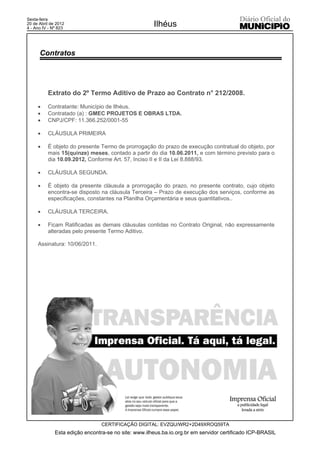 Sexta-feira
20 de Abril de 2012
4 - Ano IV - Nº 823
                                                      Ilhéus


      Contratos




          Extrato do 2º Termo Aditivo de Prazo ao Contrato n° 212/2008.

     x    Contratante: Município de Ilhéus.
     x    Contratado (a) : GMEC PROJETOS E OBRAS LTDA.
     x    CNPJ/CPF: 11.366.252/0001-55

     x    CLÁUSULA PRIMEIRA

     x    É objeto do presente Termo de prorrogação do prazo de execução contratual do objeto, por
          mais 15(quinze) meses, contado a partir do dia 10.06.2011, e com término previsto para o
          dia 10.09.2012, Conforme Art. 57, Inciso II e II da Lei 8.888/93.

     x    CLÁUSULA SEGUNDA.

     x    É objeto da presente cláusula a prorrogação do prazo, no presente contrato, cujo objeto
          encontra-se disposto na cláusula Terceira – Prazo de execução dos serviços, conforme as
          especificações, constantes na Planilha Orçamentária e seus quantitativos..

     x    CLÁUSULA TERCEIRA.

     x    Ficam Ratificadas as demais cláusulas contidas no Contrato Original, não expressamente
          alteradas pelo presente Termo Aditivo.

     Assinatura: 10/06/2011.




                                 CERTIFICAÇÃO DIGITAL: EVZQU/WR2+2D49XROQ59TA
              Esta edição encontra-se no site: www.ilheus.ba.io.org.br em servidor certificado ICP-BRASIL
 