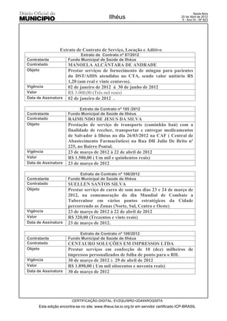 Sexta-feira
                                              Ilhéus                                    20 de Abril de 2012
                                                                                         5 - Ano IV - Nº 823




                  Extrato de Contrato de Serviço, Locação e Aditivo
                            Extrato de Contrato nº 87/2012
Contratante           Fundo Municipal de Saúde de Ilhéus
Contratado            MANOELA ALCÂNTARA DE ANDRADE
Objeto                Prestar serviços de fornecimento de mingau para pacientes
                      do DST/AIDS atendidos no CTA, sendo valor unitário R$
                      1,20 (um real e vinte centavos).
Vigência              02 de janeiro de 2012 á 30 de junho de 2012
Valor                 R$ 3.000,00 (Três mil reais)
Data de Assinatura    02 de janeiro de 2012 .

                           Extrato de Contrato nº 105 /2012
Contratante           Fundo Municipal de Saúde de Ilhéus
Contratado            RAIMUNDO DE JESUS DA SILVA
Objeto                Prestação de serviço de transporte (caminhão baú) com a
                      finalidade de receber, transportar e entregar medicamentos
                      de Salvador à Ilhéus no dia 26/03/2012 na CAF ( Central de
                      Abastecimento Farmacêutico) na Rua DR Julio De Brito nº
                      225, no Bairro Pontal.
Vigência              23 de março de 2012 á 22 de abril de 2012
Valor                 R$ 1.500,00 ( Um mil e quinhentos reais)
Data de Assinatura    23 de março de 2012

                           Extrato de Contrato nº 106/2012
Contratante           Fundo Municipal de Saúde de Ilhéus
Contratado            SUELLEN SANTOS SILVA
Objeto                Prestar serviço de carro de som nos dias 23 e 24 de março de
                      2012, na comemoração do dia Mundial de Combate a
                      Tuberculose em vários pontos estratégicos da Cidade
                      percorrendo as Zonas (Norte, Sul, Centro e Oeste)
Vigência              23 de março de 2012 à 22 de abril de 2012
Valor                 R$ 320,00 (Trezentos e vinte reais)
Data de Assinatura    23 de março de 2012.

                           Extrato de Contrato nº 108/2012
Contratante           Fundo Municipal de Saúde de Ilhéus
Contratado            CENTAURO SOLUÇÕES EM IMPRESSOS LTDA
Objeto                Prestar serviços em confecção de 10 (dez) milheiros de
                      impressos personalizados de folha de ponto para o RH.
Vigência              30 de março de 2012 à 29 de abril de 2012
Valor                 R$ 1.890,00 ( Um mil oitocentos e noventa reais)
Data de Assinatura    30 de março de 2012




                         CERTIFICAÇÃO DIGITAL: EVZQU/WR2+2D49XROQ59TA
      Esta edição encontra-se no site: www.ilheus.ba.io.org.br em servidor certificado ICP-BRASIL
 