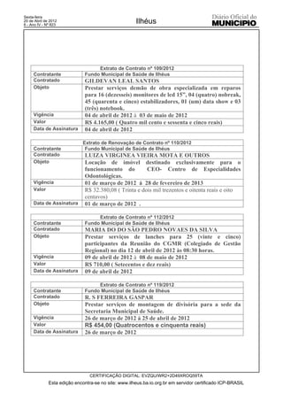 Sexta-feira
20 de Abril de 2012
6 - Ano IV - Nº 823
                                                      Ilhéus




                                   Extrato de Contrato nº 109/2012
     Contratante              Fundo Municipal de Saúde de Ilhéus
     Contratado               GILDEVAN LEAL SANTOS
     Objeto                   Prestar serviços demão de obra especializada em reparos
                              para 16 (dezesseis) monitores de lcd 15”, 04 (quatro) nobreak,
                              45 (quarenta e cinco) estabilizadores, 01 (um) data show e 03
                              (três) notebook.
     Vigência                 04 de abril de 2012 à 03 de maio de 2012
     Valor                    R$ 4.165,00 ( Quatro mil cento e sessenta e cinco reais)
     Data de Assinatura       04 de abril de 2012

                             Extrato de Renovação de Contrato nº 110/2012
     Contratante              Fundo Municipal de Saúde de Ilhéus
     Contratado               LUIZA VIRGINEA VIEIRA MOTA E OUTROS
     Objeto                   Locação de imóvel destinado exclusivamente para o
                              funcionamento do          CEO- Centro de Especialidades
                              Odontológicas.
     Vigência                 01 de março de 2012 á 28 de fevereiro de 2013
     Valor                    R$ 32.380,08 ( Trinta e dois mil trezentos e oitenta reais e oito
                              centavos)
     Data de Assinatura       01 de março de 2012 .

                                   Extrato de Contrato nº 112/2012
     Contratante              Fundo Municipal de Saúde de Ilhéus
     Contratado               MARIA DO DO SÃO PEDRO NOVAES DA SILVA
     Objeto                   Prestar serviços de lanches para 25 (vinte e cinco)
                              participantes da Reunião do CGMR (Colegiado de Gestão
                              Regional) no dia 12 de abril de 2012 às 08:30 horas.
     Vigência                 09 de abril de 2012 à 08 de maio de 2012
     Valor                    R$ 710,00 ( Setecentos e dez reais)
     Data de Assinatura       09 de abril de 2012

                                   Extrato de Contrato nº 119/2012
     Contratante              Fundo Municipal de Saúde de Ilhéus
     Contratado               R. S FERREIRA GASPAR
     Objeto                   Prestar serviços de montagem de divisória para a sede da
                              Secretaria Municipal de Saúde.
     Vigência                 26 de março de 2012 á 25 de abril de 2012
     Valor                    R$ 454,00 (Quatrocentos e cinquenta reais)
     Data de Assinatura       26 de março de 2012




                                 CERTIFICAÇÃO DIGITAL: EVZQU/WR2+2D49XROQ59TA
              Esta edição encontra-se no site: www.ilheus.ba.io.org.br em servidor certificado ICP-BRASIL
 