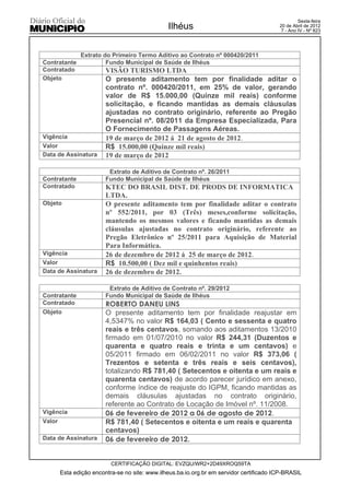 Sexta-feira
                                                Ilhéus                                    20 de Abril de 2012
                                                                                           7 - Ano IV - Nº 823




               Extrato do Primeiro Termo Aditivo ao Contrato nº 000420/2011
Contratante             Fundo Municipal de Saúde de Ilhéus
Contratado               VISÃO TURISMO LTDA
Objeto                   O presente aditamento tem por finalidade aditar o
                         contrato nº. 000420/2011, em 25% de valor, gerando
                         valor de R$ 15.000,00 (Quinze mil reais) conforme
                         solicitação, e ficando mantidas as demais cláusulas
                         ajustadas no contrato originário, referente ao Pregão
                         Presencial nº. 08/2011 da Empresa Especializada, Para
                         O Fornecimento de Passagens Aéreas.
Vigência                 19 de março de 2012 á 21 de agosto de 2012.
Valor                    R$ 15.000,00 (Quinze mil reais)
Data de Assinatura       19 de março de 2012

                          Extrato de Aditivo de Contrato nº. 26/2011
Contratante              Fundo Municipal de Saúde de Ilhéus
Contratado               KTEC DO BRASIL DIST. DE PRODS DE INFORMATICA
                         LTDA.
Objeto                   O presente aditamento tem por finalidade aditar o contrato
                         nº 552/2011, por 03 (Três) meses,conforme solicitação,
                         mantendo os mesmos valores e ficando mantidas as demais
                         cláusulas ajustadas no contrato originário, referente ao
                         Pregão Eletrônico nº 25/2011 para Aquisição de Material
                         Para Informática.
Vigência                 26 de dezembro de 2012 á 25 de março de 2012.
Valor                    R$ 10.500,00 ( Dez mil e quinhentos reais)
Data de Assinatura       26 de dezembro de 2012.

                          Extrato de Aditivo de Contrato nº. 29/2012
Contratante              Fundo Municipal de Saúde de Ilhéus
Contratado               ROBERTO DANEU LINS
Objeto                   O presente aditamento tem por finalidade reajustar em
                         4,5347% no valor R$ 164,03 ( Cento e sessenta e quatro
                         reais e três centavos, somando aos aditamentos 13/2010
                         firmado em 01/07/2010 no valor R$ 244,31 (Duzentos e
                         quarenta e quatro reais e trinta e um centavos) e
                         05/2011 firmado em 06/02/2011 no valor R$ 373,06 (
                         Trezentos e setenta e três reais e seis centavos),
                         totalizando R$ 781,40 ( Setecentos e oitenta e um reais e
                         quarenta centavos) de acordo parecer jurídico em anexo,
                         conforme índice de reajuste do IGPM, ficando mantidas as
                         demais cláusulas ajustadas no contrato originário,
                         referente ao Contrato de Locação de Imóvel nº. 11/2008.
Vigência                 06 de fevereiro de 2012 a 06 de agosto de 2012.
Valor                    R$ 781,40 ( Setecentos e oitenta e um reais e quarenta
                         centavos)
Data de Assinatura       06 de fevereiro de 2012.


                           CERTIFICAÇÃO DIGITAL: EVZQU/WR2+2D49XROQ59TA
        Esta edição encontra-se no site: www.ilheus.ba.io.org.br em servidor certificado ICP-BRASIL
 
