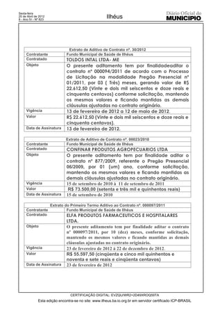 Sexta-feira
20 de Abril de 2012
8 - Ano IV - Nº 823
                                                      Ilhéus




                               Extrato de Aditivo de Contrato nº. 30/2012
     Contratante              Fundo Municipal de Saúde de Ilhéus
     Contratado               TOLDOS INTAL LTDA- ME
     Objeto                   O presente aditamento tem por finalidadeaditar o
                              contrato nº 000094/2011 de acordo com o Processo
                              de Licitação na modalidade Pregão Presencial nº
                              01/2011, por 03 ( Três) meses, gerando valor de R$
                              22.612,50 (Vinte e dois mil seiscentos e doze reais e
                              cinquenta centavos) conforme solicitação, mantendo
                              os mesmos valores e ficando mantidas as demais
                              cláusulas ajustadas no contrato originário.
     Vigência                 13 de fevereiro de 2012 a 12 de maio de 2012.
     Valor                    R$ 22.612,50 (Vinte e dois mil seiscentos e doze reais e
                              cinquenta centavos).
     Data de Assinatura       13 de fevereiro de 2012.

                              Extrato de Aditivo de Contrato nº. 00023/2010
     Contratante              Fundo Municipal de Saúde de Ilhéus
     Contratado               CONFINAR PRODUTOS AGROPECUARIOS LTDA
     Objeto                   O presente aditamento tem por finalidade aditar o
                              contrato nº 877/2009, referente o Pregão Presencial
                              06/2009, por 01 (um) ano, conforme solicitação,
                              mantendo os mesmos valores e ficando mantidas as
                              demais cláusulas ajustadas no contrato originário.
     Vigência                 15 de setembro de 2010 à 11 de setembro de 2011
     Valor                     R$ 73.500,00 (setenta e três mil e quinhentos reais)
     Data de Assinatura       15 de setembro de 2010

                      Extrato do Primeiro Termo Aditivo ao Contrato nº. 000097/2011
     Contratante               Fundo Municipal de Saúde de Ilhéus
     Contratado               ELFA PRODUTOS FARMACEUTICOS E HOSPITALARES
                              LTDA.
     Objeto                   O presente aditamento tem por finalidade aditar o contrato
                              nº 000097/2011, por 10 (dez) meses, conforme solicitação,
                              mantendo os mesmos valores e ficando mantidas as demais
                              cláusulas ajustadas no contrato originário.
     Vigência                 23 de fevereiro de 2012 á 22 de dezembro de 2012.
     Valor                    R$ 55.597,50 (cinqüenta e cinco mil quinhentos e
                              noventa e sete reais e cinqüenta centavos)
     Data de Assinatura       23 de fevereiro de 2012




                                 CERTIFICAÇÃO DIGITAL: EVZQU/WR2+2D49XROQ59TA
              Esta edição encontra-se no site: www.ilheus.ba.io.org.br em servidor certificado ICP-BRASIL
 