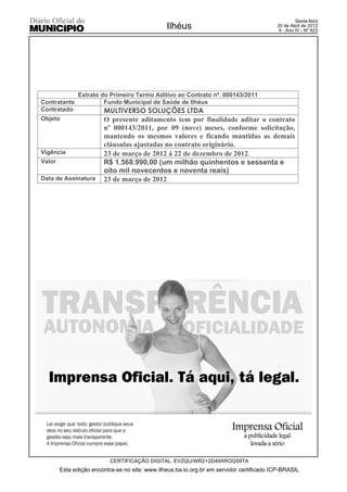 Sexta-feira
                                                Ilhéus                                    20 de Abril de 2012
                                                                                           9 - Ano IV - Nº 823




               Extrato do Primeiro Termo Aditivo ao Contrato nº. 000143/2011
Contratante             Fundo Municipal de Saúde de Ilhéus
Contratado              MULTIVERSO SOLUÇÕES LTDA
Objeto                  O presente aditamento tem por finalidade aditar o contrato
                        nº 000143/2011, por 09 (nove) meses, conforme solicitação,
                        mantendo os mesmos valores e ficando mantidas as demais
                        cláusulas ajustadas no contrato originário.
Vigência                23 de março de 2012 á 22 de dezembro de 2012.
Valor                   R$ 1.568.990,00 (um milhão quinhentos e sessenta e
                        oito mil novecentos e noventa reais)
Data de Assinatura      23 de março de 2012




                           CERTIFICAÇÃO DIGITAL: EVZQU/WR2+2D49XROQ59TA
        Esta edição encontra-se no site: www.ilheus.ba.io.org.br em servidor certificado ICP-BRASIL
 