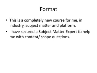 Format
• This is a completely new course for me, in
  industry, subject matter and platform.
• I have secured a Subject Matter Expert to help
  me with content/ scope questions.
 