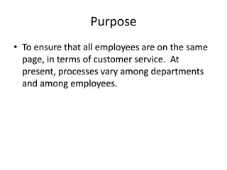 Purpose
• To ensure that all employees are on the same
  page, in terms of customer service. At
  present, processes vary among departments
  and among employees.
 