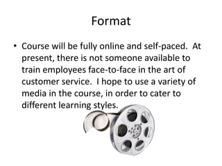Format
• Course will be fully online and self-paced. At
  present, there is not someone available to
  train employees face-to-face in the art of
  customer service. I hope to use a variety of
  media in the course, in order to cater to
  different learning styles.
 