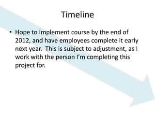 Timeline
• Hope to implement course by the end of
  2012, and have employees complete it early
  next year. This is subject to adjustment, as I
  work with the person I’m completing this
  project for.
 