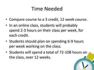 Time Needed
• Compare course to a 3 credit, 12 week course.
• In an online class, students will probably
  spend 2-3 hours on their class per week, for
  each credit.
• Students should plan on spending 6-9 hours
  per week working on the class.
• Students will spend a total of 72-108 hours on
  the class, over 12 weeks.
 