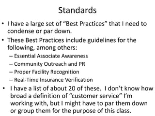 Standards
• I have a large set of “Best Practices” that I need to
  condense or par down.
• These Best Practices include guidelines for the
  following, among others:
  – Essential Associate Awareness
  – Community Outreach and PR
  – Proper Facility Recognition
  – Real-Time Insurance Verification
• I have a list of about 20 of these. I don’t know how
  broad a definition of “customer service” I’m
  working with, but I might have to par them down
  or group them for the purpose of this class.
 