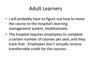 Adult Learners
• I will probably have to figure out how to move
  the course to the hospital’s learning
  management system, Healthstream.
• The hospital requires employees to complete
  a certain number of courses per year, and they
  track that. Employees don’t actually receive
  transferrable credit for the courses.
 