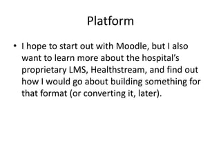 Platform
• I hope to start out with Moodle, but I also
  want to learn more about the hospital’s
  proprietary LMS, Healthstream, and find out
  how I would go about building something for
  that format (or converting it, later).
 
