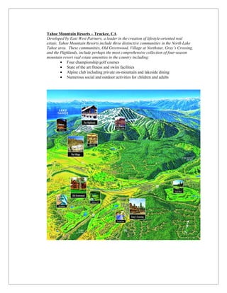 Tahoe Mountain Resorts – Truckee, CA
Developed by East West Partners, a leader in the creation of lifestyle-oriented real
estate, Tahoe Mountain Resorts include three distinctive communities in the North Lake
Tahoe area. These communities, Old Greenwood, Village at Northstar, Gray’s Crossing,
and the Highlands, include perhaps the most comprehensive collection of four-season
mountain resort real estate amenities in the country including:
         • Four championship golf courses
         • State of the art fitness and swim facilities
         • Alpine club including private on-mountain and lakeside dining
         • Numerous social and outdoor activities for children and adults
 