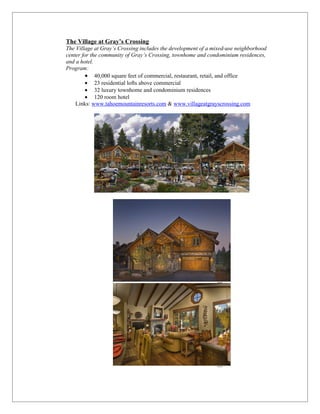 The Village at Gray’s Crossing
The Village at Gray’s Crossing includes the development of a mixed-use neighborhood
center for the community of Gray’s Crossing, townhome and condominium residences,
and a hotel.
Program:
        • 40,000 square feet of commercial, restaurant, retail, and office
        • 23 residential lofts above commercial
        • 32 luxury townhome and condominium residences
        • 120 room hotel
    Links: www.tahoemountainresorts.com & www.villageatgrayscrossing.com
 