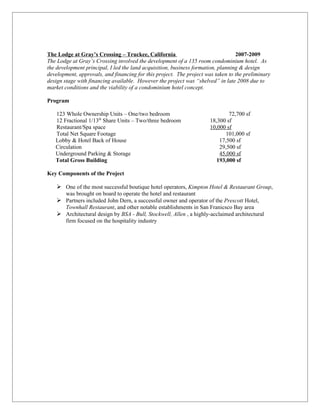 The Lodge at Gray’s Crossing – Truckee, California                                2007-2009
The Lodge at Gray’s Crossing involved the development of a 135 room condominium hotel. As
the development principal, I led the land acquisition, business formation, planning & design
development, approvals, and financing for this project. The project was taken to the preliminary
design stage with financing available. However the project was “shelved” in late 2008 due to
market conditions and the viability of a condominium hotel concept.

Program

   123 Whole Ownership Units – One/two bedroom                                72,700 sf
   12 Fractional 1/13th Share Units – Two/three bedroom               18,300 sf
   Restaurant/Spa space                                               10,000 sf
   Total Net Square Footage                                                  101,000 sf
   Lobby & Hotel Back of House                                            17,500 sf
   Circulation                                                            29,500 sf
   Underground Parking & Storage                                          45,000 sf
   Total Gross Building                                                  193,000 sf

Key Components of the Project

     One of the most successful boutique hotel operators, Kimpton Hotel & Restaurant Group,
        was brought on board to operate the hotel and restaurant
     Partners included John Dern, a successful owner and operator of the Prescott Hotel,
      Townhall Restaurant, and other notable establishments in San Franicsco Bay area
     Architectural design by BSA - Bull, Stockwell, Allen , a highly-acclaimed architectural
      firm focused on the hospitality industry
 