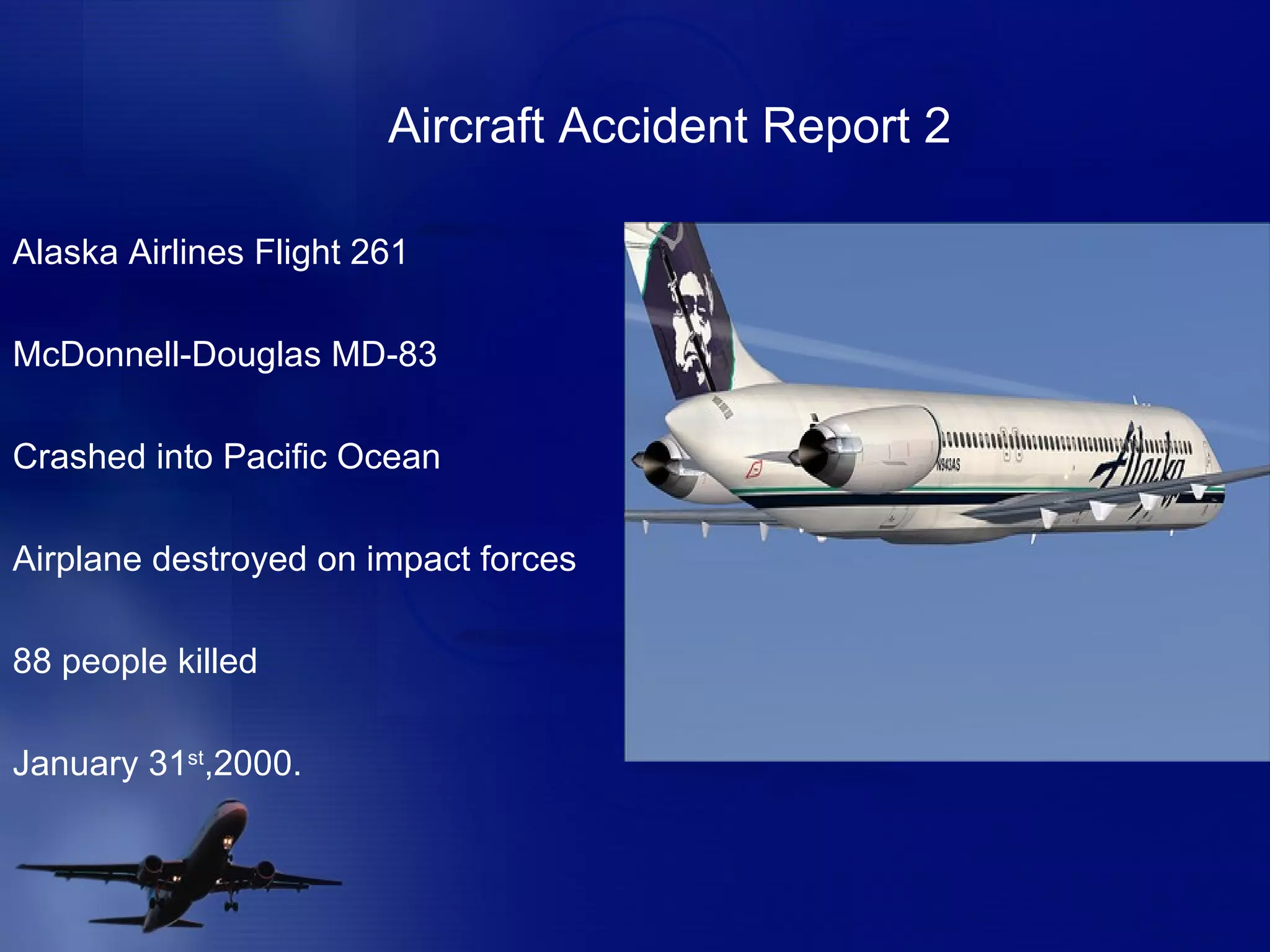 Aircraft Accident Report 2 Alaska Airlines Flight 261 McDonnell-Douglas MD-83 Crashed into Pacific Ocean Airplane destroyed on impact forces  88 people killed January 31 st ,2000.  