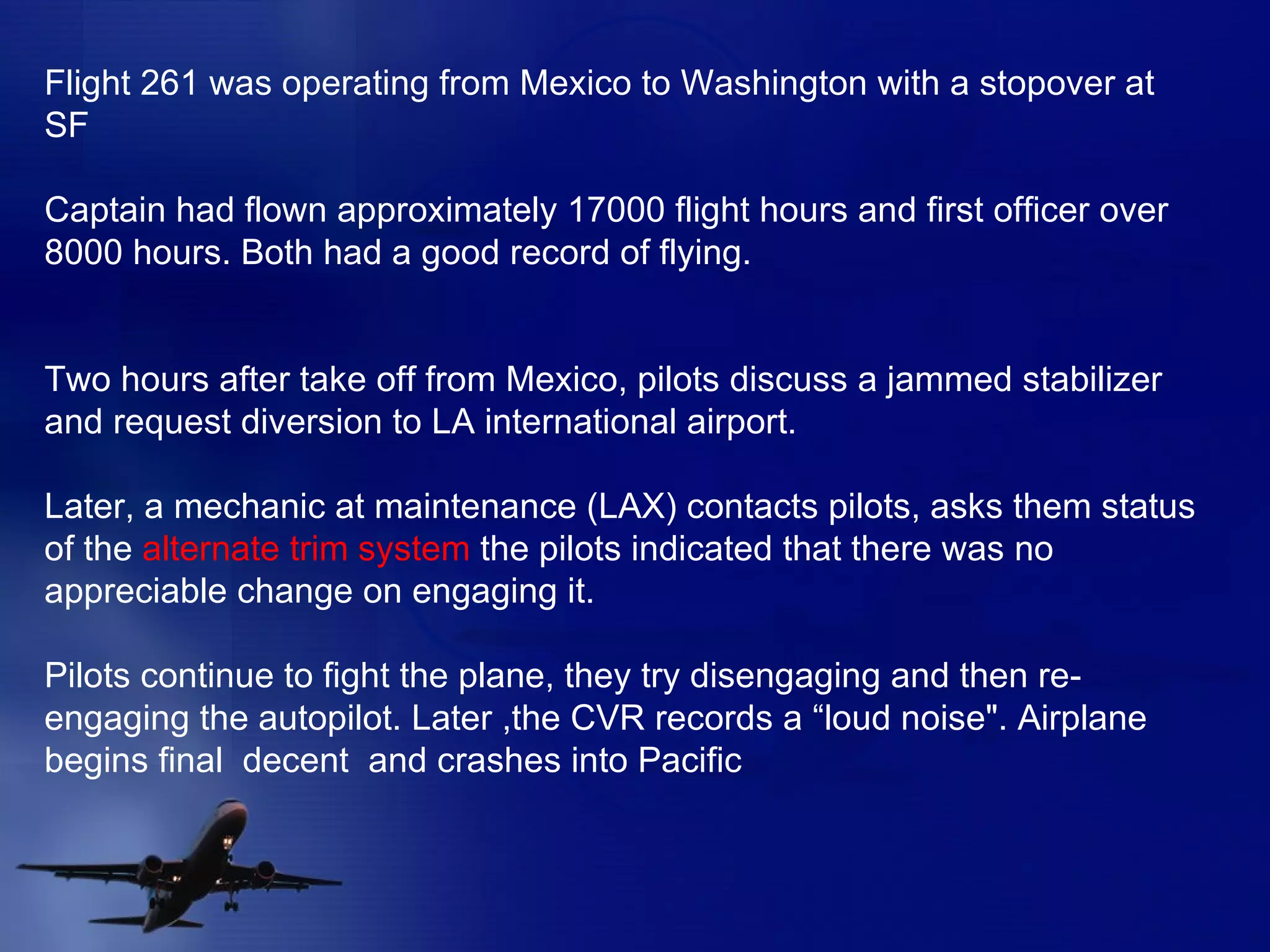 Flight 261 was operating from Mexico to Washington with a stopover at SF Captain had flown approximately 17000 flight hours and first officer over 8000 hours. Both had a good record of flying. Two hours after take off from Mexico, pilots discuss a jammed stabilizer and request diversion to LA international airport. Later, a mechanic at maintenance (LAX) contacts pilots, asks them status of the  alternate trim system  the pilots indicated that there was no appreciable change on engaging it. Pilots continue to fight the plane, they try disengaging and then re-engaging the autopilot. Later ,the CVR records a “loud noise". Airplane begins final  decent  and crashes into Pacific 