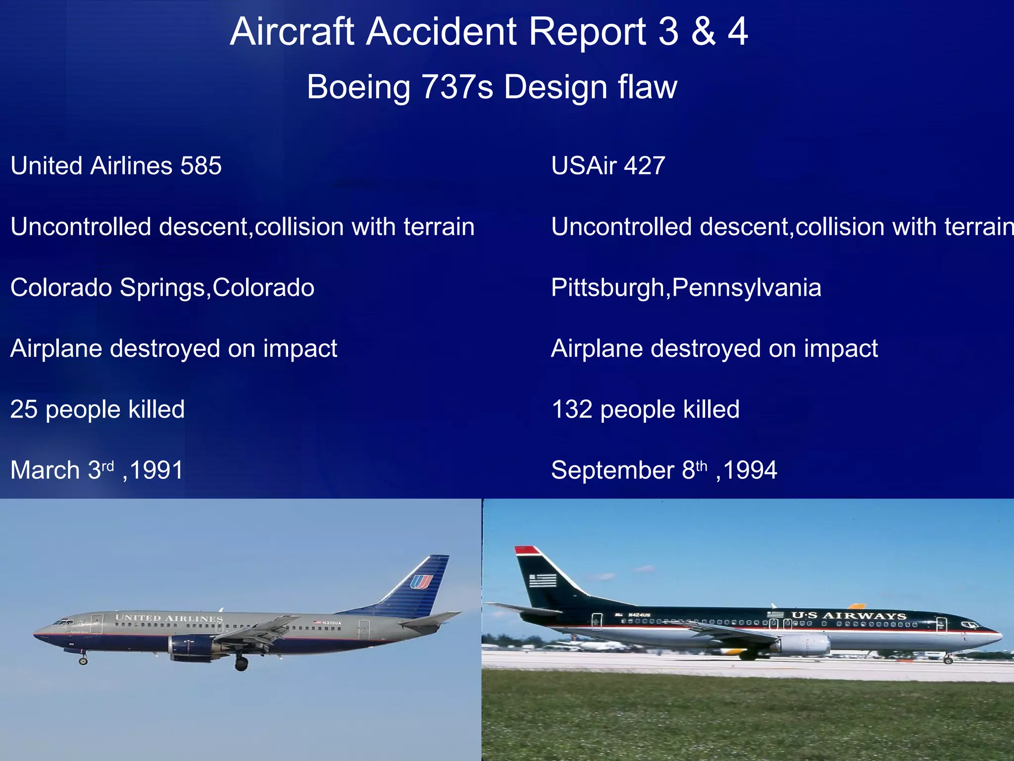 Aircraft Accident Report 3 & 4 Boeing 737s Design flaw United Airlines 585 Uncontrolled descent,collision with terrain Colorado Springs,Colorado Airplane destroyed on impact 25 people killed March 3 rd  ,1991 USAir 427 Uncontrolled descent,collision with terrain Pittsburgh,Pennsylvania Airplane destroyed on impact 132 people killed September 8 th  ,1994  