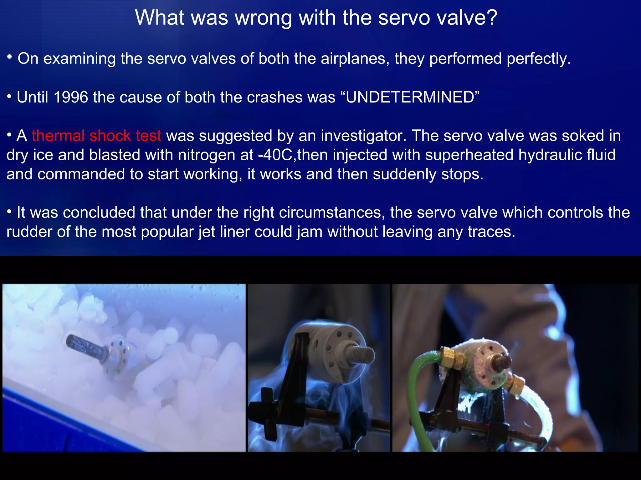 What was wrong with the servo valve? On examining the servo valves of both the airplanes, they performed perfectly. Until 1996 the cause of both the crashes was “UNDETERMINED”  A  thermal shock test  was suggested by an investigator. The servo valve was soked in dry ice and blasted with nitrogen at -40C,then injected with superheated hydraulic fluid and commanded to start working, it works and then suddenly stops. It was concluded that under the right circumstances, the servo valve which controls the rudder of the most popular jet liner could jam without leaving any traces. 