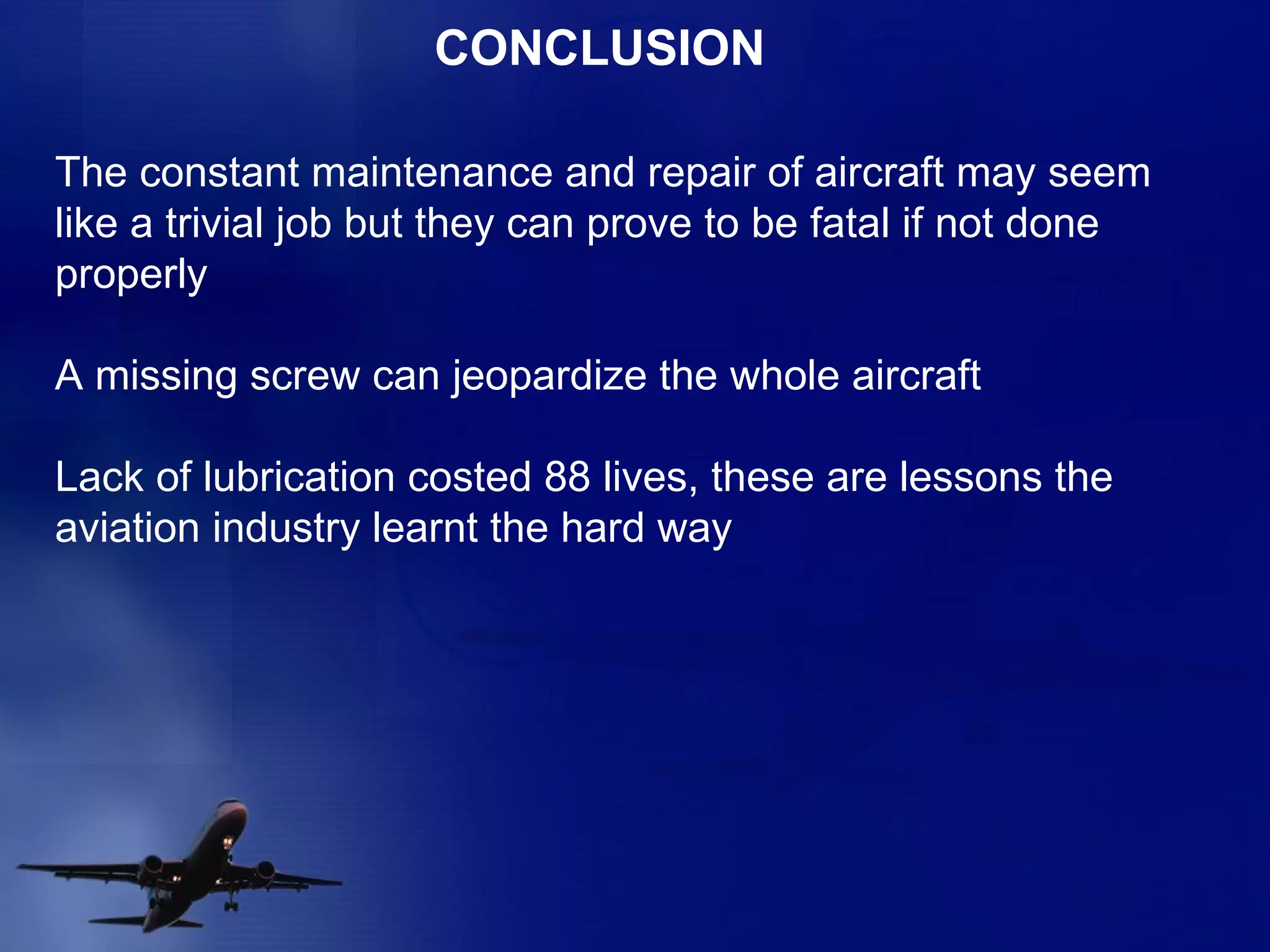 CONCLUSION The constant maintenance and repair of aircraft may seem like a trivial job but they can prove to be fatal if not done properly A missing screw can jeopardize the whole aircraft Lack of lubrication costed 88 lives, these are lessons the aviation industry learnt the hard way  