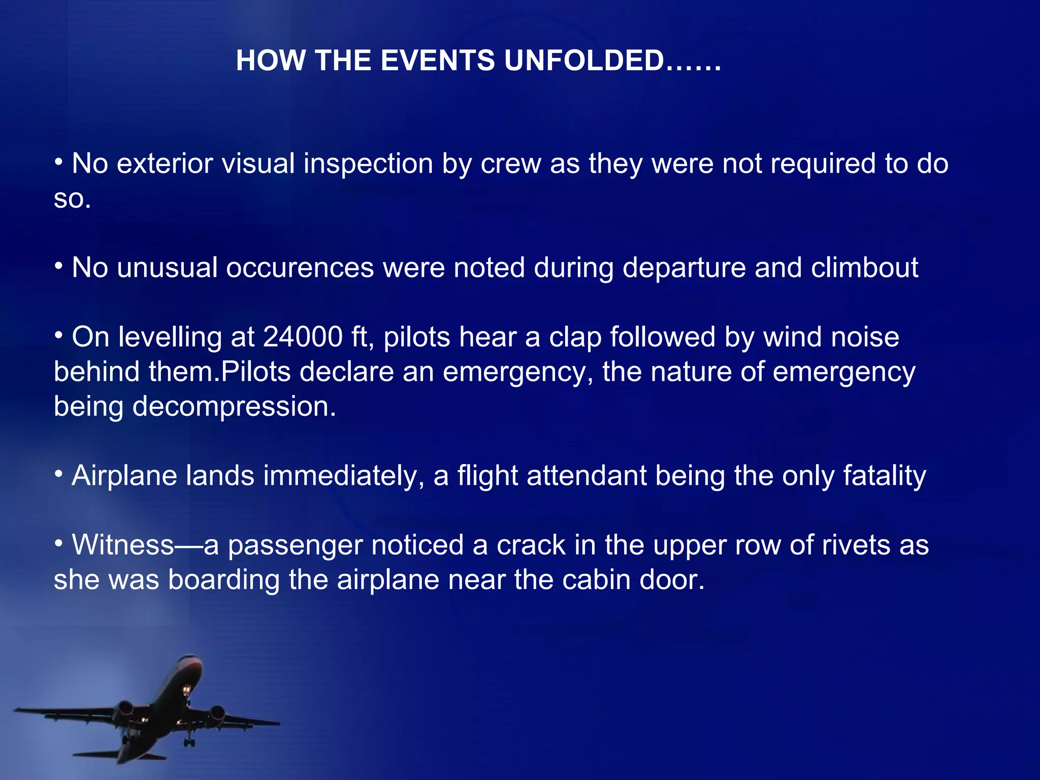 No exterior visual inspection by crew as they were not required to do so. No unusual occurences were noted during departure and climbout On levelling at 24000 ft, pilots hear a clap followed by wind noise behind them.Pilots declare an emergency, the nature of emergency being decompression. Airplane lands immediately, a flight attendant being the only fatality Witness—a passenger noticed a crack in the upper row of rivets as  she was boarding the airplane near the cabin door. HOW THE EVENTS UNFOLDED…… 