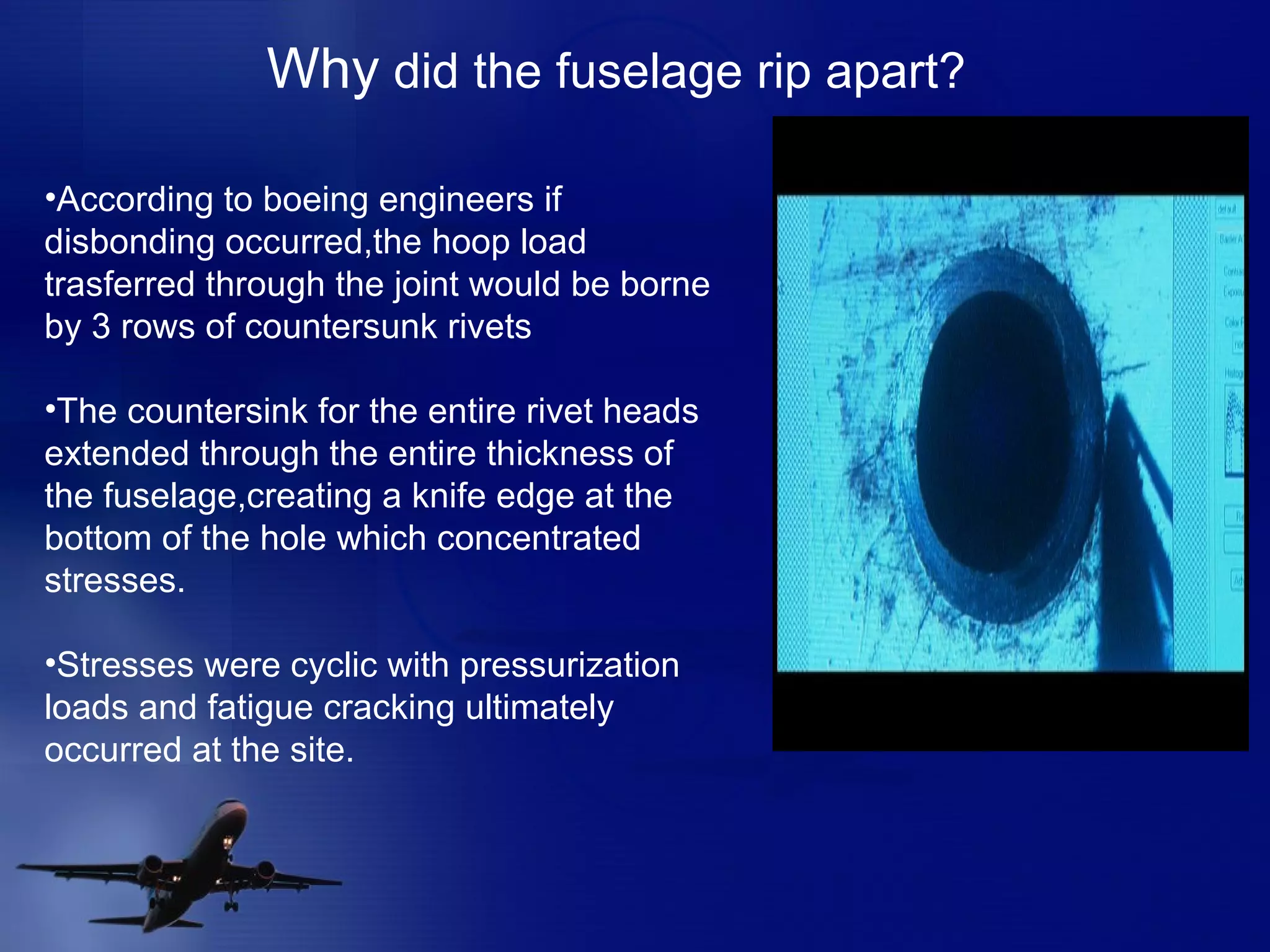 According to boeing engineers if disbonding occurred,the hoop load trasferred through the joint would be borne by 3 rows of countersunk rivets The countersink for the entire rivet heads extended through the entire thickness of the fuselage,creating a knife edge at the bottom of the hole which concentrated stresses. Stresses were cyclic with pressurization loads and fatigue cracking ultimately occurred at the site. Why  did the fuselage rip apart? 