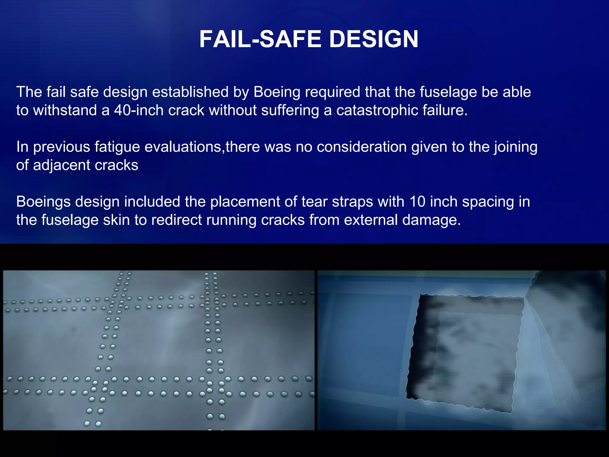 FAIL-SAFE DESIGN The fail safe design established by Boeing required that the fuselage be able to withstand a 40-inch crack without suffering a catastrophic failure. In previous fatigue evaluations,there was no consideration given to the joining of adjacent cracks Boeings design included the placement of tear straps with 10 inch spacing in the fuselage skin to redirect running cracks from external damage. 